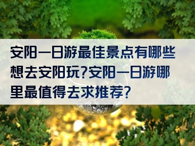 安阳一日游最佳景点有哪些想去安阳玩？安阳一日游哪里最值得去求推荐？