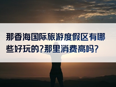 那香海国际旅游度假区有哪些好玩的？那里消费高吗？