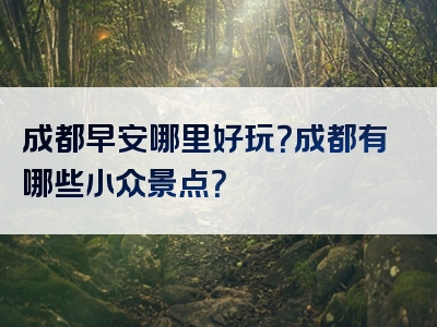 成都早安哪里好玩？成都有哪些小众景点？