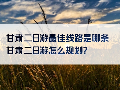 甘肃二日游最佳线路是哪条甘肃二日游怎么规划？