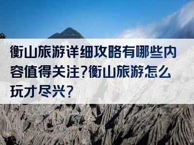 衡山旅游详细攻略有哪些内容值得关注？衡山旅游怎么玩才尽兴？