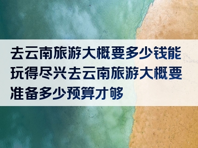 去云南旅游大概要多少钱能玩得尽兴去云南旅游大概要准备多少预算才够