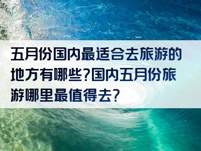 五月份国内最适合去旅游的地方有哪些？国内五月份旅游哪里最值得去？