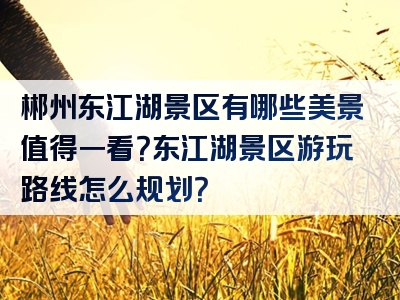 郴州东江湖景区有哪些美景值得一看？东江湖景区游玩路线怎么规划？