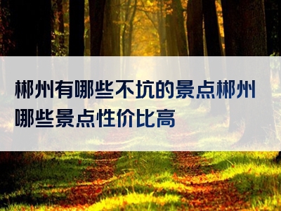郴州有哪些不坑的景点郴州哪些景点性价比高