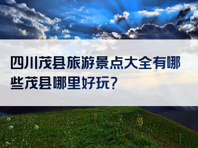 四川茂县旅游景点大全有哪些茂县哪里好玩？