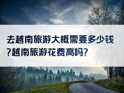 去越南旅游大概需要多少钱？越南旅游花费高吗？