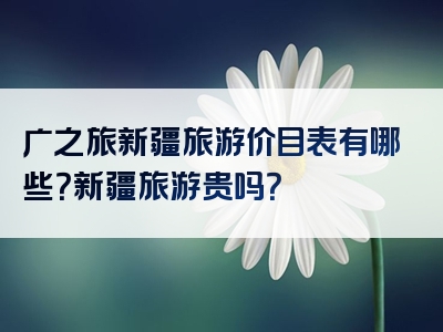广之旅新疆旅游价目表有哪些？新疆旅游贵吗？