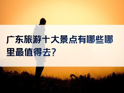 广东旅游十大景点有哪些哪里最值得去？