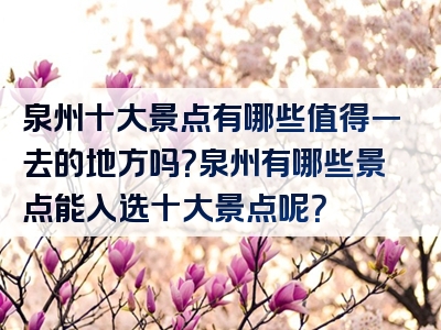 泉州十大景点有哪些值得一去的地方吗？泉州有哪些景点能入选十大景点呢？