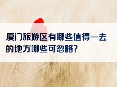 厦门旅游区有哪些值得一去的地方哪些可忽略？