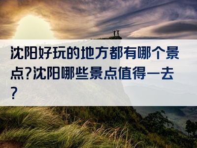 沈阳好玩的地方都有哪个景点？沈阳哪些景点值得一去？