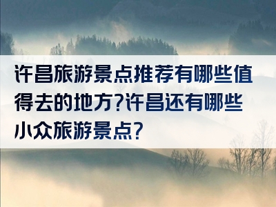 许昌旅游景点推荐有哪些值得去的地方？许昌还有哪些小众旅游景点？