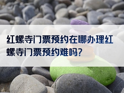 红螺寺门票预约在哪办理红螺寺门票预约难吗？