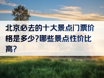 北京必去的十大景点门票价格是多少？哪些景点性价比高？