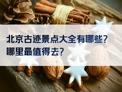 北京古迹景点大全有哪些？哪里最值得去？