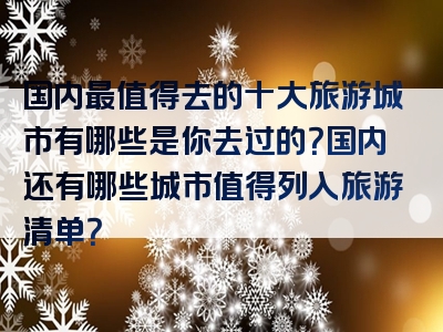 国内最值得去的十大旅游城市有哪些是你去过的？国内还有哪些城市值得列入旅游清单？