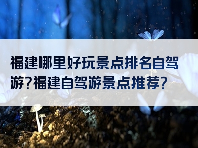 福建哪里好玩景点排名自驾游？福建自驾游景点推荐？