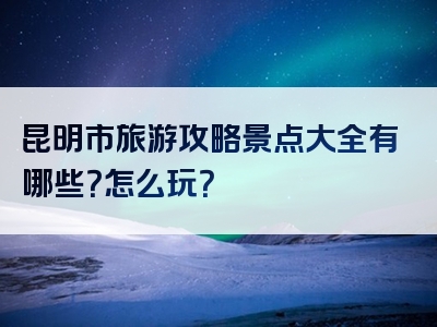 昆明市旅游攻略景点大全有哪些？怎么玩？