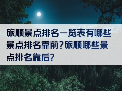 旅顺景点排名一览表有哪些景点排名靠前？旅顺哪些景点排名靠后？