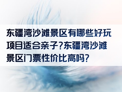 东疆湾沙滩景区有哪些好玩项目适合亲子？东疆湾沙滩景区门票性价比高吗？