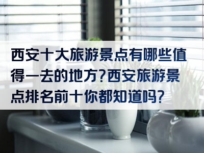 西安十大旅游景点有哪些值得一去的地方？西安旅游景点排名前十你都知道吗？