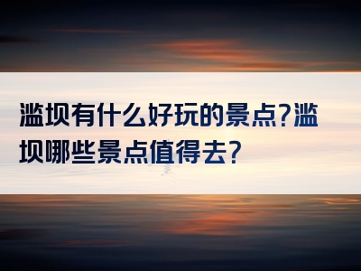 滥坝有什么好玩的景点？滥坝哪些景点值得去？