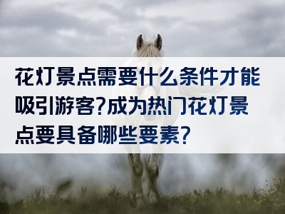 花灯景点需要什么条件才能吸引游客？成为热门花灯景点要具备哪些要素？