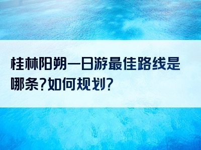 桂林阳朔一日游最佳路线是哪条？如何规划？