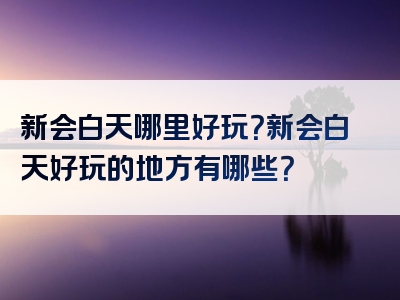 新会白天哪里好玩？新会白天好玩的地方有哪些？