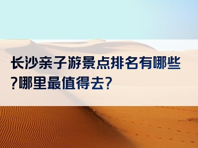 长沙亲子游景点排名有哪些？哪里最值得去？