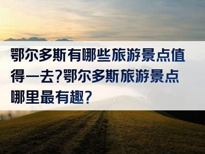鄂尔多斯有哪些旅游景点值得一去？鄂尔多斯旅游景点哪里最有趣？