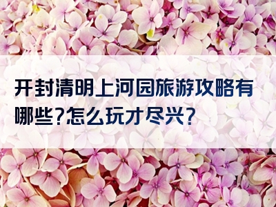 开封清明上河园旅游攻略有哪些？怎么玩才尽兴？