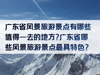 广东省风景旅游景点有哪些值得一去的地方？广东省哪些风景旅游景点最具特色？