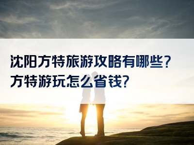 沈阳方特旅游攻略有哪些？方特游玩怎么省钱？