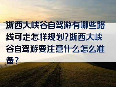 浙西大峡谷自驾游有哪些路线可走怎样规划？浙西大峡谷自驾游要注意什么怎么准备？