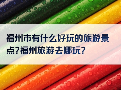 福州市有什么好玩的旅游景点？福州旅游去哪玩？