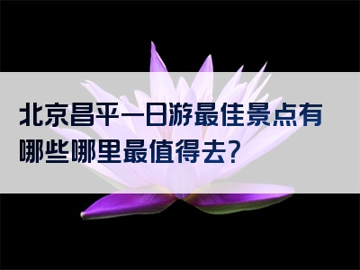 北京昌平一日游最佳景点有哪些哪里最值得去？