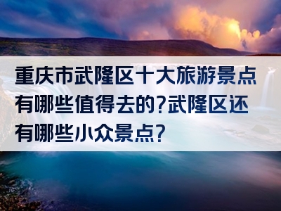 重庆市武隆区十大旅游景点有哪些值得去的？武隆区还有哪些小众景点？