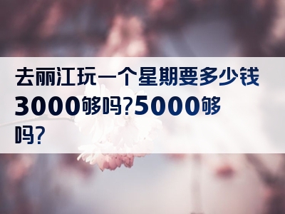 去丽江玩一个星期要多少钱3000够吗？5000够吗？