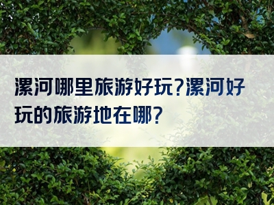漯河哪里旅游好玩？漯河好玩的旅游地在哪？