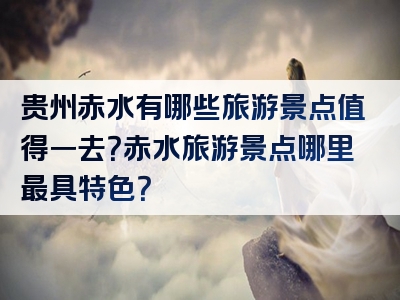 贵州赤水有哪些旅游景点值得一去？赤水旅游景点哪里最具特色？