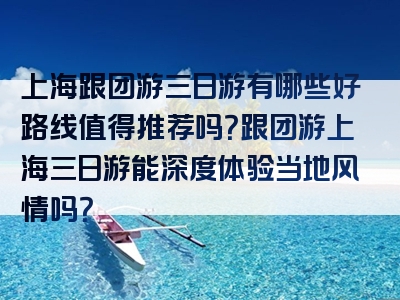 上海跟团游三日游有哪些好路线值得推荐吗？跟团游上海三日游能深度体验当地风情吗？