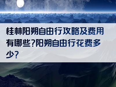 桂林阳朔自由行攻略及费用有哪些？阳朔自由行花费多少？