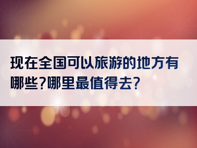 现在全国可以旅游的地方有哪些？哪里最值得去？