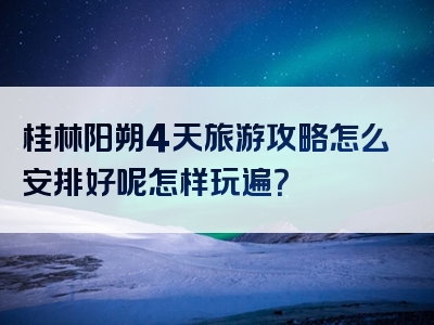 桂林阳朔4天旅游攻略怎么安排好呢怎样玩遍？