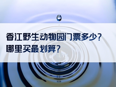 香江野生动物园门票多少？哪里买最划算？