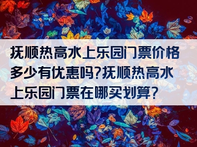 抚顺热高水上乐园门票价格多少有优惠吗？抚顺热高水上乐园门票在哪买划算？
