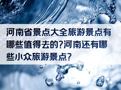 河南省景点大全旅游景点有哪些值得去的？河南还有哪些小众旅游景点？