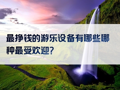 最挣钱的游乐设备有哪些哪种最受欢迎？